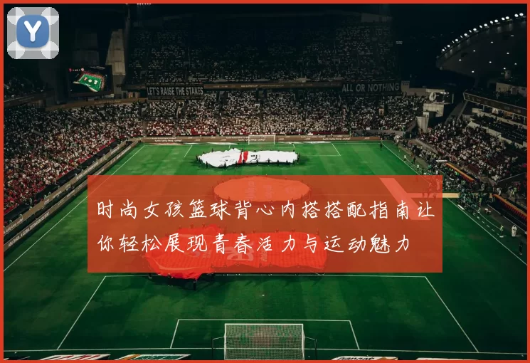 时尚女孩篮球背心内搭搭配指南让你轻松展现青春活力与运动魅力