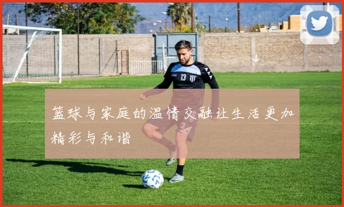 篮球与家庭的温情交融让生活更加精彩与和谐