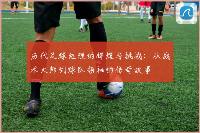 历代足球经理的辉煌与挑战：从战术大师到球队领袖的传奇故事