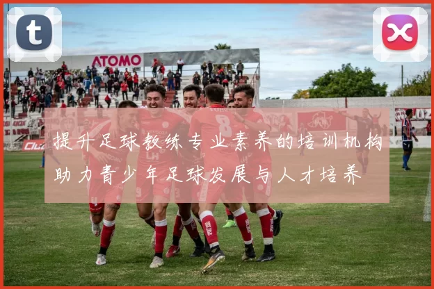 提升足球教练专业素养的培训机构助力青少年足球发展与人才培养