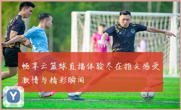 畅享云篮球直播体验尽在指尖感受激情与精彩瞬间
